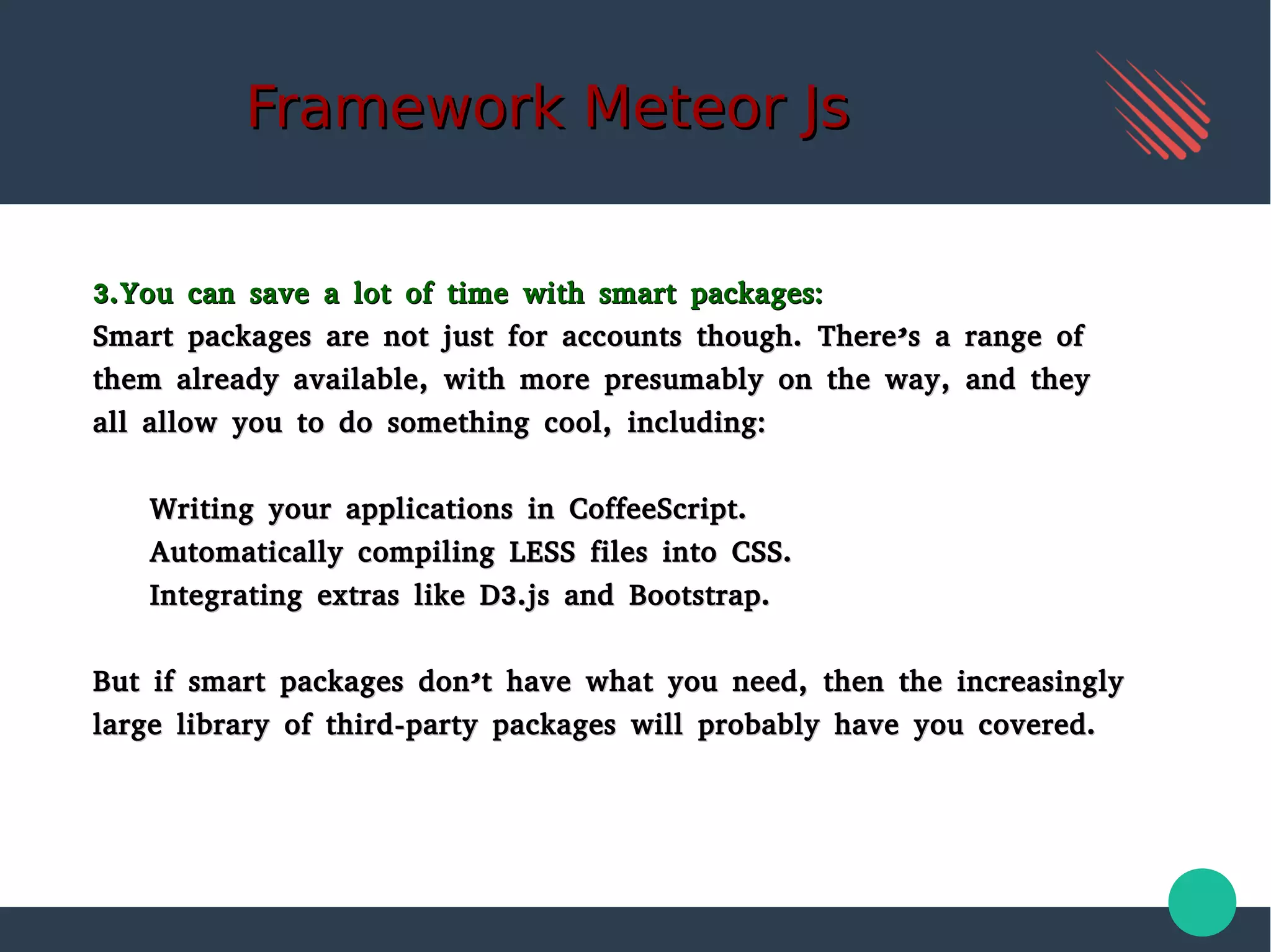 Framework Meteor JsFramework Meteor Js
3.You can save a lot of time with smart packages:3.You can save a lot of time with smart packages:
Smart packages are not just for accounts though. There’s a range ofSmart packages are not just for accounts though. There’s a range of
them already available, with more presumably on the way, and theythem already available, with more presumably on the way, and they
all allow you to do something cool, including:all allow you to do something cool, including:
Writing your applications in CoffeeScript.Writing your applications in CoffeeScript.
Automatically compiling LESS files into CSS.Automatically compiling LESS files into CSS.
Integrating extras like D3.js and Bootstrap.Integrating extras like D3.js and Bootstrap.
But if smart packages don’t have what you need, then the increasinglyBut if smart packages don’t have what you need, then the increasingly
large library of third-party packages will probably have you covered.large library of third-party packages will probably have you covered.
 