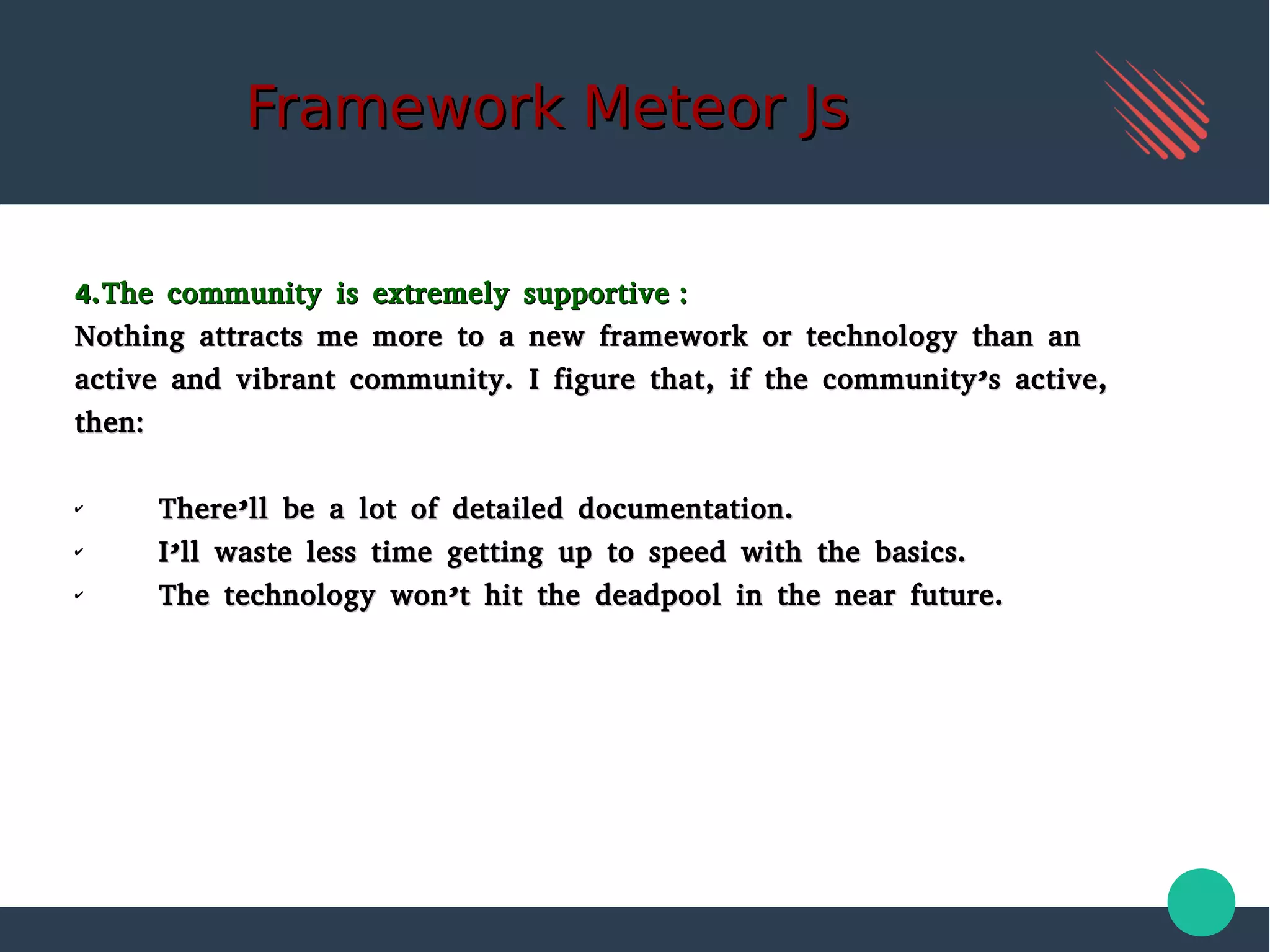 Framework Meteor JsFramework Meteor Js
4.The community is extremely supportive :4.The community is extremely supportive :
Nothing attracts me more to a new framework or technology than anNothing attracts me more to a new framework or technology than an
active and vibrant community. I figure that, if the community’s active,active and vibrant community. I figure that, if the community’s active,
then:then:
✔
There’ll be a lot of detailed documentation.There’ll be a lot of detailed documentation.
✔
I’ll waste less time getting up to speed with the basics.I’ll waste less time getting up to speed with the basics.
✔
The technology won’t hit the deadpool in the near future.The technology won’t hit the deadpool in the near future.
 