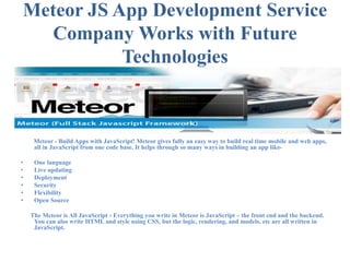 Meteor JS App Development Service
Company Works with Future
Technologies
Meteor - Build Apps with JavaScript! Meteor gives fully an easy way to build real time mobile and web apps,
all in JavaScript from one code base. It helps through so many ways in building an app like-
• One language
• Live updating
• Deployment
• Security
• Flexibility
• Open Source
The Meteor is All JavaScript - Everything you write in Meteor is JavaScript – the front end and the backend.
You can also write HTML and style using CSS, but the logic, rendering, and models, etc are all written in
JavaScript.
 