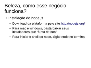 Beleza, como esse negócio
funciona?
● Instalação do node.js
– Download da plataforma pelo site http://nodejs.org/
– Para mac e windows, basta baixar seus
instaladores que “funfa de boa”
– Para iniciar o shell do node, digite node no terminal
 