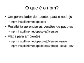O que é o npm?
● Um gerenciador de pacotes para o node.js
– npm install nomedopacote
● Possibilita gerenciar as versões de pacotes
– npm install nomedopacote@versao
● Flags para ambientes
– npm install nomedopacote@versao --save
– npm install nomedopacote@versao –save--dev
 