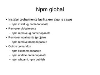 Npm global
● Instalar globalmente facilita em alguns casos
– npm install -g nomedopacote
● Remover globalmente
– npm remove -g nomedopacote
● Remover localmente (projeto)
– npm remove nomedopacote
● Outros comandos
– npm list nomedopacote
– npm update nomedopacote
– npm whoami, npm publish
 