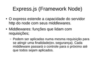 Express.js (Framework Node)
● O express estende a capacidade do servidor
http do node com seus middlewares.
● Middlewares: funções que lidam com
requisições;
– Podem ser aplicadas numa mesma requisição para
se atingir uma finalidade(ex.:segurança). Cada
middleware passará o controle para o próximo até
que todos sejam aplicados.
 