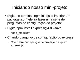 Iniciando nosso mini-projeto
● Digite no terminal, npm init (isso ira criar um
package.json) ele irá fazer uma série de
perguntas de configuração do projeto;
● Digite npm install express@4.8 –save
– node_modules*
● Criando o arquivo de configuração do express
– Crie o diretório config e dentro dele o arquivo
express.js
 