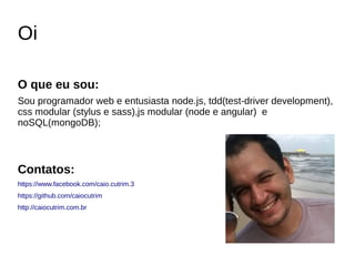 Oi
O que eu sou:
Sou programador web e entusiasta node.js, tdd(test-driver development),
css modular (stylus e sass),js modular (node e angular) e
noSQL(mongoDB);
Contatos:
https://www.facebook.com/caio.cutrim.3
https://github.com/caiocutrim
http://caiocutrim.com.br
 