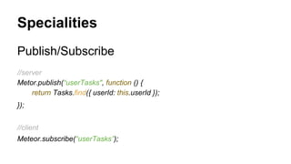 Specialities
Publish/Subscribe
//server
Metor.publish(“userTasks", function () {
return Tasks.find({ userId: this.userId });
});
//client
Meteor.subscribe(“userTasks”);
 