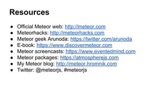 Resources
● Official Meteor web: http://meteor.com
● Meteorhacks: http://meteorhacks.com
● Meteor geek Arunoda: https://twitter.com/arunoda
● E-book: https://www.discovermeteor.com
● Meteor screencasts: https://www.eventedmind.com
● Meteor packages: https://atmospherejs.com
● My Meteor blog: http://meteor.hromnik.com
● Twitter: @meteorjs, #meteorjs
 