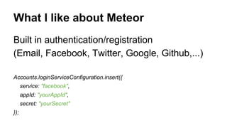 What I like about Meteor
Built in authentication/registration
(Email, Facebook, Twitter, Google, Github,...)
Accounts.loginServiceConfiguration.insert({
service: "facebook",
appId: "yourAppId",
secret: "yourSecret"
});
 