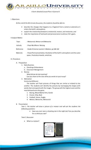 A Semi-detailed Lesson Plan in Science 8
I. Objectives:
At the end of the 60-minute discussion, the students should be able to:
 describe the changes that happens to a fragment from a comet or asteroid as it
enters the Earth’s atmosphere;
 explain the relationship between a meteoroid, meteor, and meteorite; and
 state the importance of hard work and perseverance to achieve life’s goals.
II.Subject Matter:
Topic : Meteoroid, Meteor and Meteorite
Activity : Place Me Where I Belong
Reference : Grade 8 Science Learner’s Module, pp 160-162
Materials : PowerPointpresentation, Illustration of the Earth’s atmosphere and the outer
space, illustration boards, cartolinas
III. Procedure:
A. Preparation
1. Daily Routines
a. Checking of Attendance
b. Classroom Management
2. Review
What did we do last meeting?
Can you share to the class what you wrote on your essay?
3. Motivation
Similar but Different
The teacher will flash pictures of things that are similar or related to one
another. The students will identify the pictures by rearranging the shapes with
words that correspond with the images. The group with the highest score and the
most behaved wins the game.
1. Boxing, Mixed Martial Arts, Karate
2. Cruiser, Ship, Boat
3. Football, Soccer, Rugby
4. Meteor, Meteorite, Meteoroid
B. Presentation
Task 1. The teacher will show a picture of a meteor and will ask the students the
following questions:
 Have you ever seen a shooting star in the night sky? Can you describe
for us what you saw?
Task2. Discussion
 What isa meteor?
 