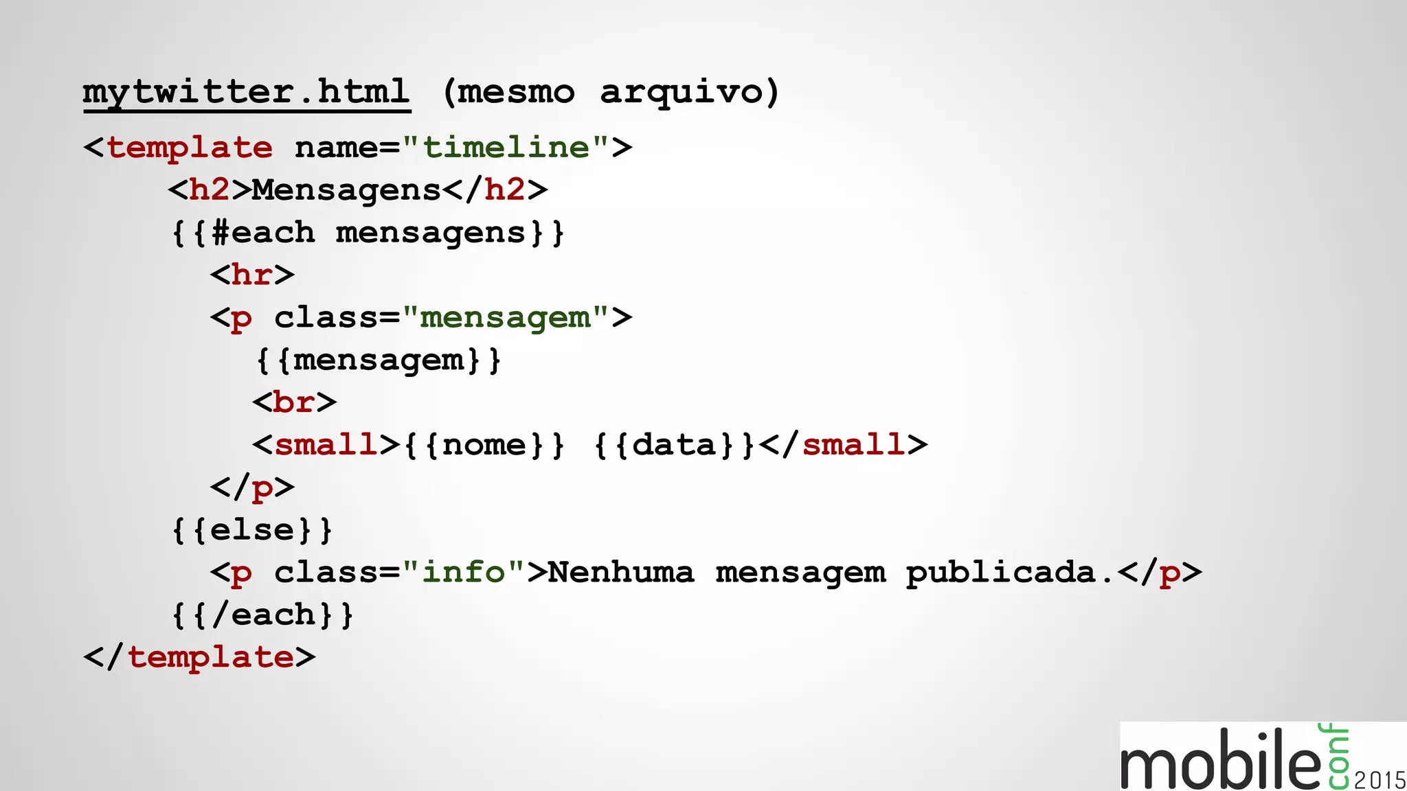 mytwitter.html (mesmo arquivo)
<template name="timeline">
<h2>Mensagens</h2>
{{#each mensagens}}
<hr>
<p class="mensagem">
{{mensagem}}
<br>
<small>{{nome}} {{data}}</small>
</p>
{{else}}
<p class="info">Nenhuma mensagem publicada.</p>
{{/each}}
</template>
 