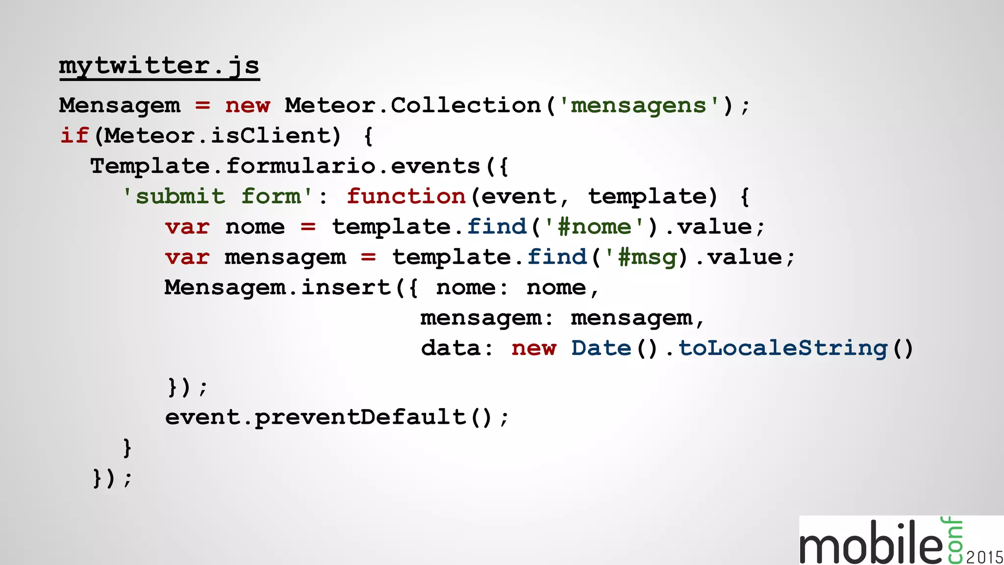mytwitter.js
Mensagem = new Meteor.Collection('mensagens');
if(Meteor.isClient) {
Template.formulario.events({
'submit form': function(event, template) {
var nome = template.find('#nome').value;
var mensagem = template.find('#msg).value;
Mensagem.insert({ nome: nome,
mensagem: mensagem,
data: new Date().toLocaleString()
});
event.preventDefault();
}
});
 
