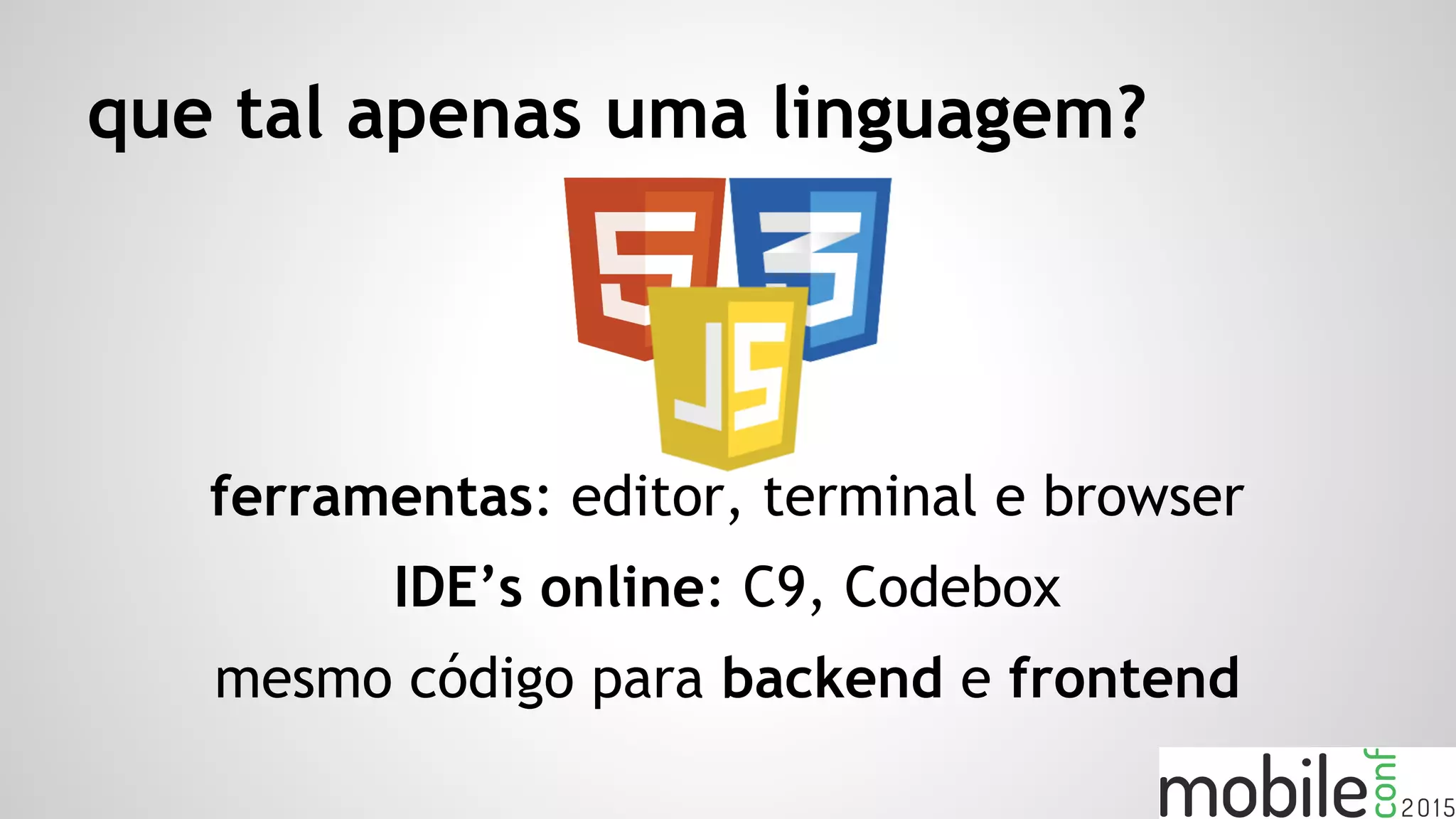 que tal apenas uma linguagem?
ferramentas: editor, terminal e browser
IDE’s online: C9, Codebox
mesmo código para backend e frontend
 