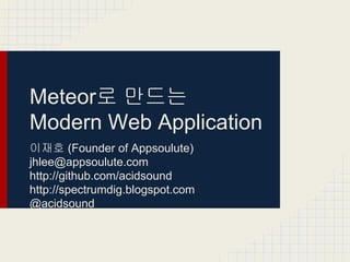 Meteor로 만드는
Modern Web Application
이재호 (Founder of Appsoulute)
jhlee@appsoulute.com
http://github.com/acidsound
http://spectrumdig.blogspot.com
@acidsound

 