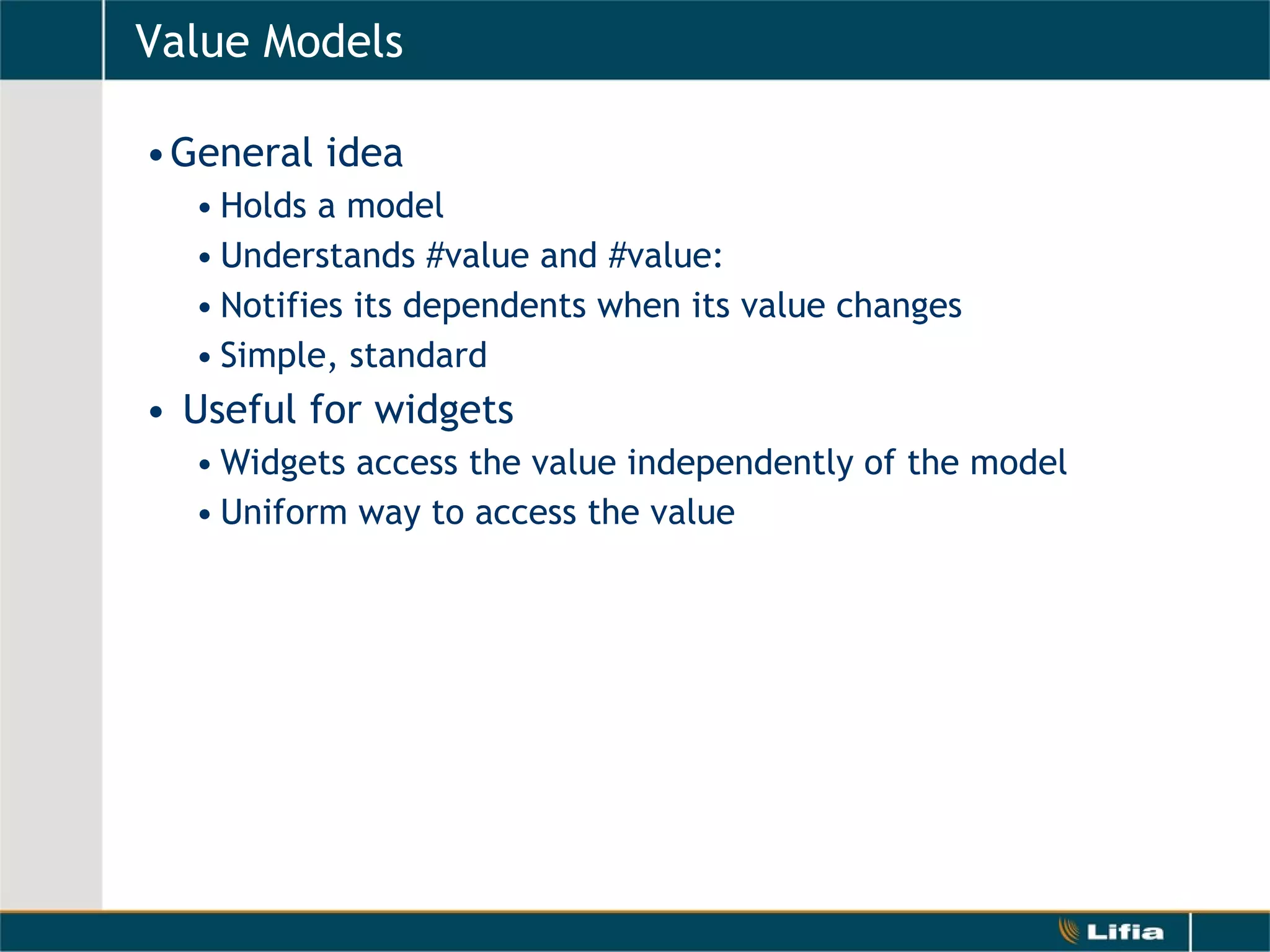 Value Models General idea Holds a model Understands #value and #value: Notifies its dependents when its value changes Simple, standard Useful for widgets Widgets access the value independently of the model Uniform way to access the value 