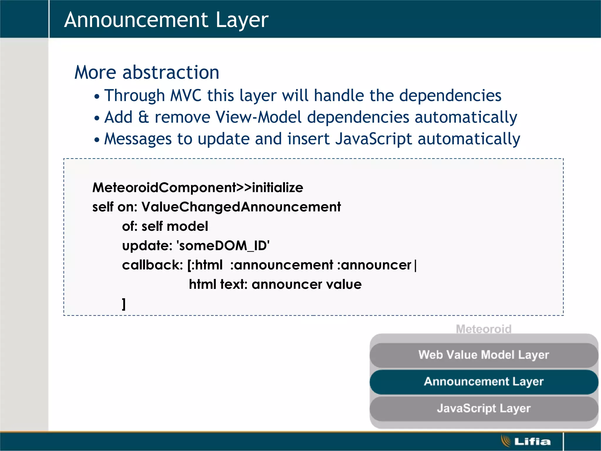 Announcement Layer   More abstraction Through MVC this layer will handle the dependencies Add & remove View-Model dependencies automatically Messages to update and insert JavaScript automatically MeteoroidComponent>>initialize self on: ValueChangedAnnouncement           of: self model           update: 'someDOM_ID'           callback: [:html  :announcement :announcer|  html text: announcer value          ] 