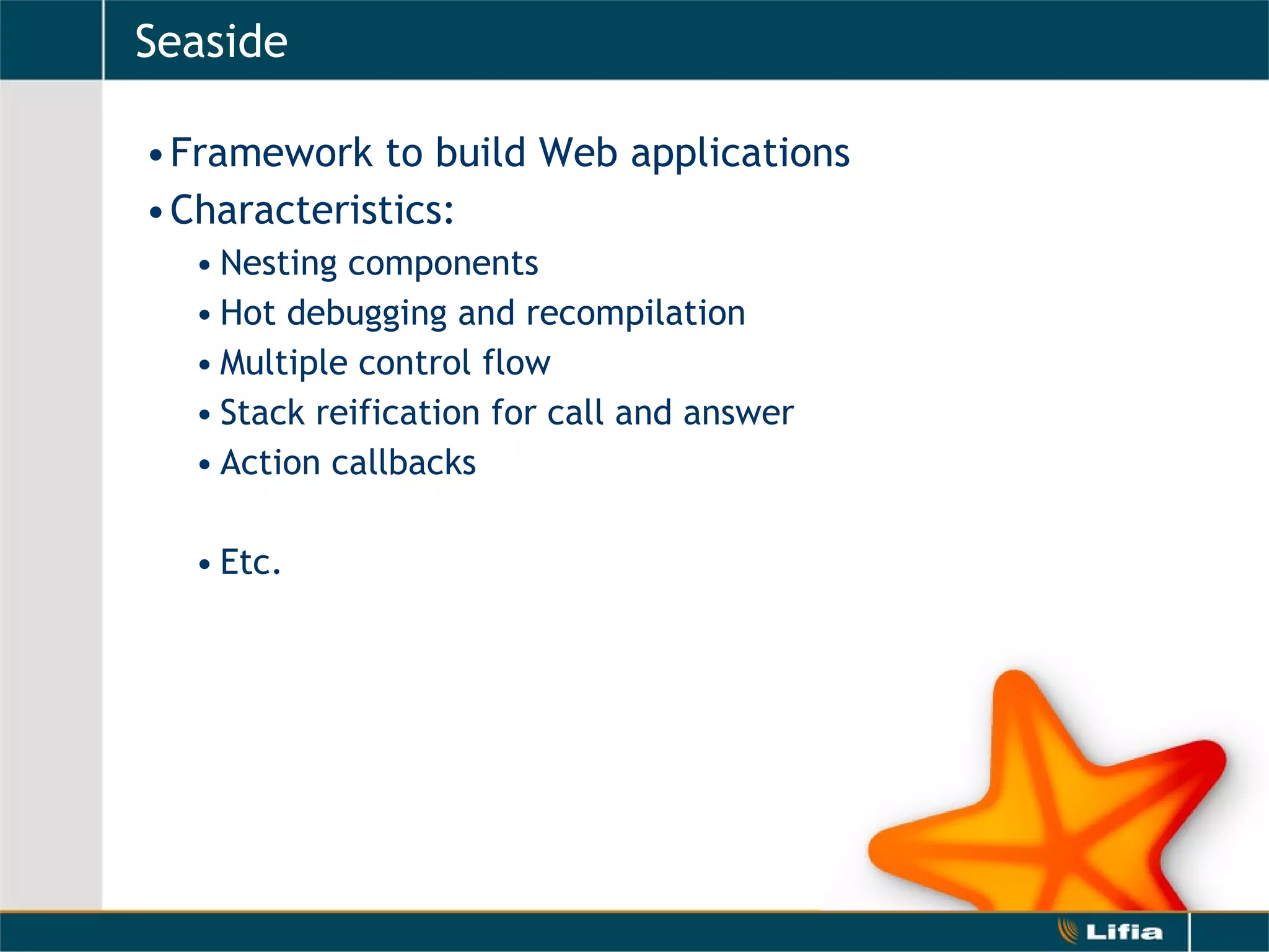 Seaside Framework to build Web applications Characteristics: Nesting components  Hot debugging and recompilation Multiple control flow  Stack reification for call and answer Action callbacks Etc. 