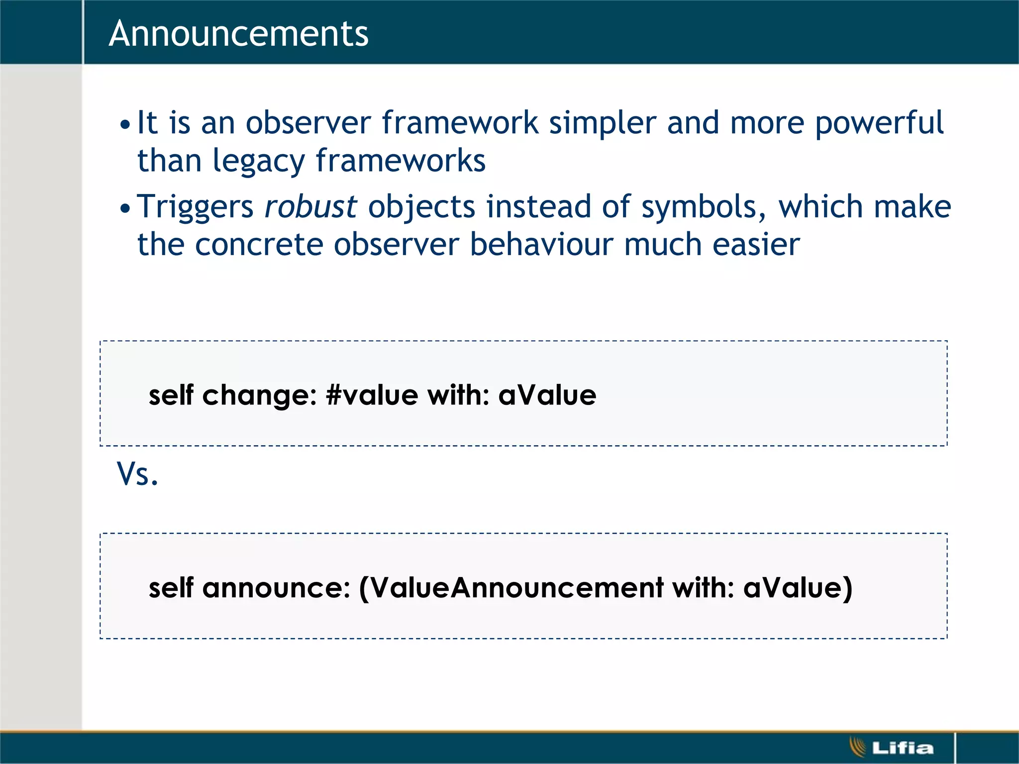 Announcements It is an observer framework simpler and more powerful than legacy frameworks Triggers  robust  objects instead of symbols, which make the concrete observer behaviour much easier Vs.     self change: #value with: aValue self announce: (ValueAnnouncement with: aValue) 