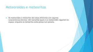 Meteoroides e meteoritos
 Os meteoroides e meteoritos são coisas diferentes com algumas
características distintas: têm tamanhos iguais e os meteoroides vagueiam no
espaço, enquanto os meteoritos estão presos num planeta.
 