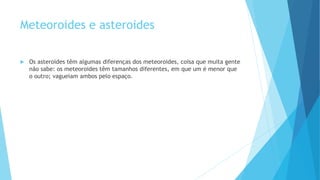 Meteoroides e asteroides
 Os asteroides têm algumas diferenças dos meteoroides, coisa que muita gente
não sabe: os meteoroides têm tamanhos diferentes, em que um é menor que
o outro; vagueiam ambos pelo espaço.
 