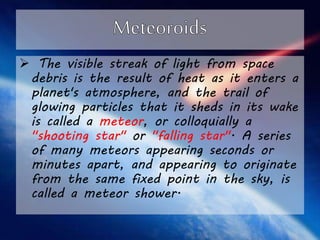  The visible streak of light from space 
debris is the result of heat as it enters a 
planet's atmosphere, and the trail of 
glowing particles that it sheds in its wake 
is called a meteor, or colloquially a 
"shooting star" or "falling star". A series 
of many meteors appearing seconds or 
minutes apart, and appearing to originate 
from the same fixed point in the sky, is 
called a meteor shower. 
 