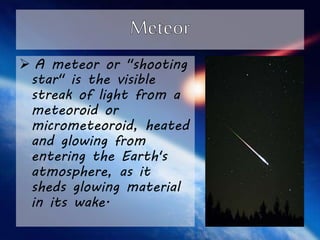  A meteor or "shooting 
star" is the visible 
streak of light from a 
meteoroid or 
micrometeoroid, heated 
and glowing from 
entering the Earth's 
atmosphere, as it 
sheds glowing material 
in its wake. 
 