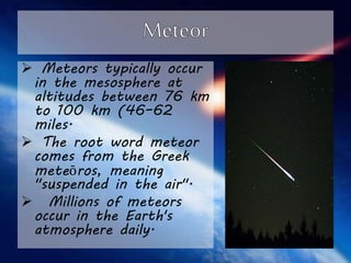  Meteors typically occur 
in the mesosphere at 
altitudes between 76 km 
to 100 km (46–62 
miles. 
 The root word meteor 
comes from the Greek 
meteōros, meaning 
"suspended in the air". 
 Millions of meteors 
occur in the Earth's 
atmosphere daily. 
 