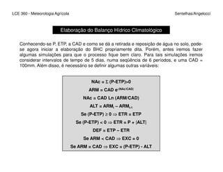 LCE 360 - Meteorologia Agrícola Sentelhas/Angelocci
Elaboração do Balanço Hídrico Climatológico
Conhecendo-se P, ETP, a CAD e como se dá a retirada e reposição de água no solo, pode-
se agora iniciar a elaboração do BHC propriamente dita. Porém, antes iremos fazer
algumas simulações para que o processo fique bem claro. Para tais simulações iremos
considerar intervalos de tempo de 5 dias, numa seqüência de 6 períodos, e uma CAD =
100mm. Além disso, é necessário se definir algumas outras variáveis:
NAc = ΣΣΣΣ (P-ETP)>0
ARM = CAD e-|NAc/CAD|
NAc = CAD Ln (ARM/CAD)
ALT = ARMi – ARMi-1
Se (P-ETP) ≥≥≥≥ 0 ⇒⇒⇒⇒ ETR = ETP
Se (P-ETP) < 0 ⇒⇒⇒⇒ ETR = P + |ALT|
DEF = ETP – ETR
Se ARM < CAD ⇒⇒⇒⇒ EXC = 0
Se ARM = CAD ⇒⇒⇒⇒ EXC = (P-ETP) - ALT
 