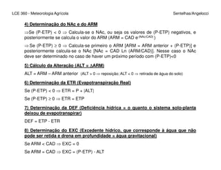 LCE 360 - Meteorologia Agrícola Sentelhas/Angelocci
4) Determinação do NAc e do ARM
⇒Se (P-ETP) < 0 ⇒ Calcula-se o NAc, ou seja os valores de (P-ETP) negativos, e
posteriormente se calcula o valor do ARM (ARM = CAD e-|NAc/CAD| )
⇒ Se (P-ETP) ≥ 0 ⇒ Calcula-se primeiro o ARM [ARM = ARM anterior + (P-ETP)] e
posteriormente calcula-se o NAc [NAc = CAD Ln (ARM/CAD)]. Nesse caso o NAc
deve ser determinado no caso de haver um próximo período com (P-ETP)<0
5) Cálculo da Alteração (ALT = ∆∆∆∆ARM)
ALT = ARM – ARM anterior (ALT > 0 ⇒ reposição; ALT < 0 ⇒ retirada de água do solo)
6) Determinação da ETR (Evapotranspiração Real)6) Determinação da ETR (Evapotranspiração Real)
Se (P-ETP) < 0 ⇒ ETR = P + |ALT|
Se (P-ETP) ≥ 0 ⇒ ETR = ETP
7) Determinação da DEF (Deficiência hídrica = o quanto o sistema solo-planta
deixou de evapotranspirar)
DEF = ETP - ETR
8) Determinação do EXC (Excedente hídrico, que corresponde à água que não
pode ser retida e drena em profundidade = água gravitacional)
Se ARM < CAD ⇒ EXC = 0
Se ARM = CAD ⇒ EXC = (P-ETP) - ALT
 