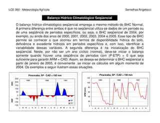LCE 360 - Meteorologia Agrícola Sentelhas/Angelocci
Balanço Hídrico Climatológico Seqüencial
O balanço hídrico climatológico seqüencial emprega o mesmo método do BHC Normal.
A primeira diferença entre ambos é que no seqüencial utiliza-se dados de um período ou
de uma seqüência de períodos específicos, ou seja, o BHC seqüencial de 2004, por
exemplo, ou ainda dos anos de 2000, 2001, 2002, 2003, 2004 e 2005. Esse tipo de BHC
permite se conhecer o que ocorreu em termos de disponibilidade hídrica do solo,
deficiência e excedente hídricos em períodos específicos e, com isso, identificar a
variabilidade dessas variáveis. A segunda diferença é na inicialização do BHC
seqüencial. Neste, por não ser um ano cíclico (normal), deve-se iniciar o balanço
somente quando houver uma seqüência de períodos com (P-ETP) > 0 que seja
suficiente para garantir ARM = CAD. Assim, se deseja-se determinar o BHC seqüencial a
partir de janeiro de 2005, é conveniente se iniciar os cálculos em algum momento departir de janeiro de 2005, é conveniente se iniciar os cálculos em algum momento de
2004. Os exemplos a seguir ilustram essas situações.
Piracicaba, SP - CAD = 100 mm
-150
-100
-50
0
50
100
150
200
250
J M M J S N J M M J S N J M M J S N
DEFEXC
DEF
EXC
1985 1986 1987
Piracicaba, SP - CAD = 100 mm
0
20
40
60
80
100
120
J M M J S N J M M J S N J M M J S N
ARM(mm)
1985 1986 1987
 