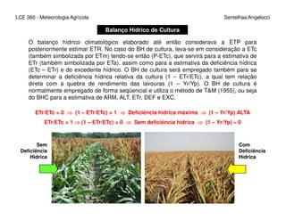 LCE 360 - Meteorologia Agrícola Sentelhas/Angelocci
Balanço Hídrico de Cultura
O balanço hídrico climatológico elaborado até então considerava a ETP para
posteriormente estimar ETR. No caso do BH de cultura, leva-se em consideração a ETc
(também simbolizada por ETm) tendo-se então (P-ETc), que servirá para a estimativa de
ETr (também simbolizada por ETa), assim como para a estimativa da deficiência hídrica
(ETc – ETr) e do excedente hídrico. O BH de cultura será empregado também para se
determinar a deficiência hídrica relativa da cultura (1 – ETr/ETc), a qual tem relação
direta com a quebra de rendimento das lavouras (1 – Yr/Yp). O BH de cultura é
normalmente empregado de forma seqüencial e utiliza o método de T&M (1955), ou seja
do BHC para a estimativa de ARM, ALT, ETr, DEF e EXC.
ETr/ETc = 0 ⇒⇒⇒⇒ (1 – ETr/ETc) = 1 ⇒⇒⇒⇒ Deficiência hídrica máxima ⇒⇒⇒⇒ (1 – Yr/Yp) ALTAETr/ETc = 0 ⇒⇒⇒⇒ (1 – ETr/ETc) = 1 ⇒⇒⇒⇒ Deficiência hídrica máxima ⇒⇒⇒⇒ (1 – Yr/Yp) ALTA
ETr/ETc = 1 ⇒⇒⇒⇒ (1 – ETr/ETc) = 0 ⇒⇒⇒⇒ Sem deficiência hídrica ⇒⇒⇒⇒ (1 – Yr/Yp) ≈≈≈≈ 0
Sem
Deficiência
Hídrica
Com
Deficiência
Hídrica
 