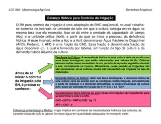 LCE 360 - Meteorologia Agrícola Sentelhas/Angelocci
Balanço Hídrico para Controle da Irrigação
O BH para controle da irrigação é uma adaptação do BHC seqüencial, no qual trabalha-
se somente no intervalo de umidade do solo em que a cultura consiga extrair água na
mesma taxa que ela necessita. Isso se dá entre a umidade da capacidade de campo
(θcc) e a umidade crítica (θcrit), a partir da qual se inicia o processo da deficiência
hídrica. A esse intervalo entre a θcc e a θcrit denomina-se Água Facilmente Disponível
(AFD). Portanto, a AFD é uma fração da CAD. Essa fração é determinada fração de
água disponível (p), a qual é fornecida por tabelas, em função do tipo de cultura e da
demanda hídrica máxima da cultura.
Fenologia da Cultura: A necessidade hídrica de uma cultura varia de acordo com
suas fases fenológicas, que estão relacionadas aos valores de Kc. Culturas
perenes muitas vezes necessitam de um período de repouso vegetativo durante
Antes de se
iniciar o controle
da irrigação pelo
BH, é preciso se
conhecer:
perenes muitas vezes necessitam de um período de repouso vegetativo durante
o ano, normalmente no inverno. Obviamente, nesse período as irrigações não
são necessárias. Já as culturas anuais não necessitam ser irrigadas na fase de
maturação.
Demanda Hídrica da Cultura: Além das fases fenológicas, a demanda hídrica de
uma cultura varia de acordo com as condições meteorológicas, principalmente
o saldo de radiação e a demanda atmosférica. A evapotranspiração da cultura
(ETc) pode ser estimada em função de ETP: ETc = Kc * ETP.
Características físico-hídricas do solo: Essas informações são importantes para
se determinar a CAD e a AFD.
CAD = [(CC% - PMP%)/100] * dg * Z
AFD = CAD * p
Diferença entre Irrigar e Molhar: irrigar implica em conhecer as necessidades hídricas das culturas, as
características do solo e, assim, fornecer água em quantidade adequada no momento certo
 