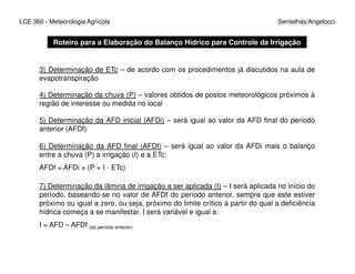 LCE 360 - Meteorologia Agrícola Sentelhas/Angelocci
3) Determinação de ETc – de acordo com os procedimentos já discutidos na aula de
evapotranspiração
Roteiro para a Elaboração do Balanço Hídrico para Controle da Irrigação
4) Determinação da chuva (P) – valores obtidos de postos meteorológicos próximos à
região de interesse ou medida no local
5) Determinação da AFD inicial (AFDi) – será igual ao valor da AFD final do período
anterior (AFDf)
6) Determinação da AFD final (AFDf) – será igual ao valor da AFDi mais o balanço
entre a chuva (P) a irrigação (I) e a ETc:
AFDf = AFDi + (P + I - ETc)
7) Determinação da lâmina de irrigação a ser aplicada (I) – I será aplicada no início do
período, baseando-se no valor de AFDf do período anterior, sempre que este estiver
próximo ou igual a zero, ou seja, próximo do limite crítico a partir do qual a deficiência
hídrica começa a se manifestar. I será variável e igual a:
I = AFD – AFDf (do período anterior)
 