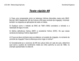 LCE 360 - Meteorologia Agrícola Sentelhas/Angelocci
Teste rápido #9
1) Faça uma comparação entre os balanços hídricos discutidos nesta aula (BHC
Normal, BHC Seqüencial, BH de Cultura e BH para controle da irrigação), incluindo
também na resposta as aplicações de cada um deles.
2) Explique como o método de BHC de T&M (1955) considera a retirada e a
reposição de água no solo.
3) Defina deficiência hídrica (DEF) e excedente hídrico (EXC). Do que essas
4) O que se deve conhecer para se elaborar um projeto de irrigação, no contexto do
controle da irrigação? Qual a diferença entre irrigar e molhar?
5) Considerando-se o exercício de BH de cultura feito em sala de aula, determine
qual seria a quebra de rendimento médio do milho safrinha no ano de 1985, no
exemplo apresentado no slide 34.
3) Defina deficiência hídrica (DEF) e excedente hídrico (EXC). Do que essas
variáveis do balanço hídrico dependem?
 