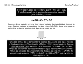 LCE 360 - Meteorologia Agrícola Sentelhas/Angelocci
Sendo assim, pode-se considerar que Ri ≈ Ro, DLi ≈ DLo,
O e AC desprezíveis, o que resulta na seguinte equação
geral do balanço hídrico:
∆∆∆∆ ARM = P – ET – DP
Por meio dessa equação, pode-se determinar a variação da disponibilidade de água no
solo. Caso se conheça a capacidade de água disponível (CAD) desse solo, pode-se
determinar também a quantidade de água armazenada por ele.
Uma das formas de se contabilizar o balanço de água no solo é por meio do
método proposto por Thornthwaite e Mather (1955), denominado de Balanço
Hídrico Climatológico, no qual a partir dos dados de P, de ETP e da CAD,
chega-se aos valores de disponibilidade de água no solo (Armazenamento =
ARM), de alteração do armazenamento de água do solo (ALT = ∆ARM), de
evapotranspiração real (ETR), de deficiência hídrica (DEF) e de excedente
hídrico (EXC = DP).
 