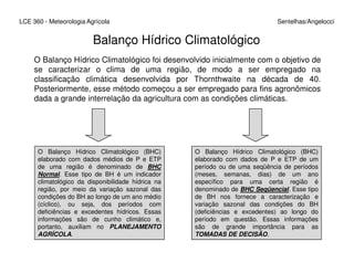 LCE 360 - Meteorologia Agrícola Sentelhas/Angelocci
Balanço Hídrico Climatológico
O Balanço Hídrico Climatológico foi desenvolvido inicialmente com o objetivo de
se caracterizar o clima de uma região, de modo a ser empregado na
classificação climática desenvolvida por Thornthwaite na década de 40.
Posteriormente, esse método começou a ser empregado para fins agronômicos
dada a grande interrelação da agricultura com as condições climáticas.
O Balanço Hídrico Climatológico (BHC)
elaborado com dados médios de P e ETP
de uma região é denominado de BHC
Normal. Esse tipo de BH é um indicador
climatológico da disponibilidade hídrica na
região, por meio da variação sazonal das
condições do BH ao longo de um ano médio
(cíclico), ou seja, dos períodos com
deficiências e excedentes hídricos. Essas
informações são de cunho climático e,
portanto, auxiliam no PLANEJAMENTO
AGRÍCOLA.
O Balanço Hídrico Climatológico (BHC)
elaborado com dados de P e ETP de um
período ou de uma seqüência de períodos
(meses, semanas, dias) de um ano
específico para uma certa região é
denominado de BHC Seqüencial. Esse tipo
de BH nos fornece a caracterização e
variação sazonal das condições do BH
(deficiências e excedentes) ao longo do
período em questão. Essas informações
são de grande importância para as
TOMADAS DE DECISÃO.
 
