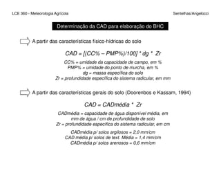 LCE 360 - Meteorologia Agrícola Sentelhas/Angelocci
Determinação da CAD para elaboração do BHC
A partir das características físico-hídricas do solo
CAD = [(CC% – PMP%)/100] * dg * Zr
CC% = umidade da capacidade de campo, em %
PMP% = umidade do ponto de murcha, em %
dg = massa específica do solo
Zr = profundidade específica do sistema radicular, em mm
A partir das características gerais do solo (Doorenbos e Kassam, 1994)
CAD = CADmédia * Zr
CADmédia = capacidade de água disponível média, em
mm de água / cm de profundidade de solo
Zr = profundidade específica do sistema radicular, em cm
CADmédia p/ solos argilosos = 2,0 mm/cm
CAD média p/ solos de text. Média = 1,4 mm/cm
CADmédia p/ solos arenosos = 0,6 mm/cm
 