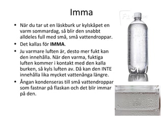 Imma
• När du tar ut en läskburk ur kylskåpet en
  varm sommardag, så blir den snabbt
  alldeles full med små, små vattendroppar.
• Det kallas för IMMA.
• Ju varmare luften är, desto mer fukt kan
  den innehålla. När den varma, fuktiga
  luften kommer i kontakt med den kalla
  burken, så kyls luften av. Då kan den INTE
  innehålla lika mycket vattenånga längre.
• Ångan kondenseras till små vattendroppar
  som fastnar på flaskan och det blir immar
  på den.
 