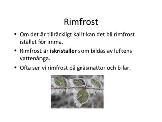 Rimfrost
• Om det är tillräckligt kallt kan det bli rimfrost
  istället för imma.
• Rimfrost är iskristaller som bildas av luftens
  vattenånga.
• Ofta ser vi rimfrost på gräsmattor och bilar.
 