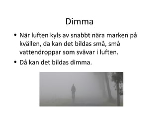 Dimma
• När luften kyls av snabbt nära marken på
  kvällen, da kan det bildas små, små
  vattendroppar som svävar i luften.
• Då kan det bildas dimma.
 