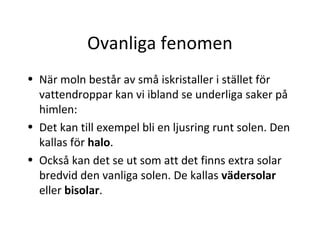 Ovanliga fenomen
• När moln består av små iskristaller i stället för
  vattendroppar kan vi ibland se underliga saker på
  himlen:
• Det kan till exempel bli en ljusring runt solen. Den
  kallas för halo.
• Också kan det se ut som att det finns extra solar
  bredvid den vanliga solen. De kallas vädersolar
  eller bisolar.
 