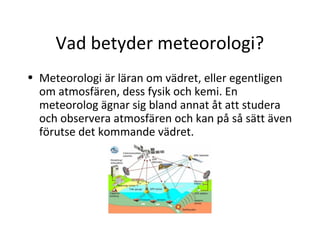 Vad betyder meteorologi?
• Meteorologi är läran om vädret, eller egentligen
  om atmosfären, dess fysik och kemi. En
  meteorolog ägnar sig bland annat åt att studera
  och observera atmosfären och kan på så sätt även
  förutse det kommande vädret.
 