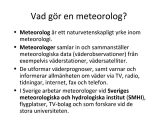 Vad gör en meteorolog?
• Meteorolog är ett naturvetenskapligt yrke inom
  meteorologi.
• Meteorologer samlar in och sammanställer
  meteorologiska data (väderobservationer) från
  exempelvis väderstationer, vädersatelliter.
• De utformar väderprognoser, samt varnar och
  informerar allmänheten om väder via TV, radio,
  tidningar, internet, fax och telefon.
• I Sverige arbetar meteorologer vid Sveriges
  meteorologiska och hydrologiska institut (SMHI),
  flygplatser, TV-bolag och som forskare vid de
  stora universiteten.
 