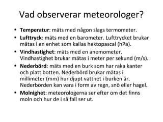 Vad observerar meteorologer?
• Temperatur: mäts med någon slags termometer.
• Lufttryck: mäts med en barometer. Lufttrycket brukar
  mätas i en enhet som kallas hektopascal (hPa).
• Vindhastighet: mäts med en anemometer.
  Vindhastighet brukar mätas i meter per sekund (m/s).
• Nederbörd: mäts med en burk som har raka kanter
  och platt botten. Nederbörd brukar mätas i
  millimeter (mm) hur djupt vattnet i burken är.
  Nederbörden kan vara i form av regn, snö eller hagel.
• Molnighet: meteorologerna ser efter om det finns
  moln och hur de i så fall ser ut.
 