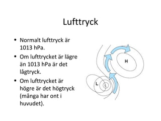 Lufttryck
• Normalt lufttryck är
  1013 hPa.
• Om lufttrycket är lägre
  än 1013 hPa är det
  lågtryck.
• Om lufttrycket är
  högre är det högtryck
  (många har ont i
  huvudet).
 
