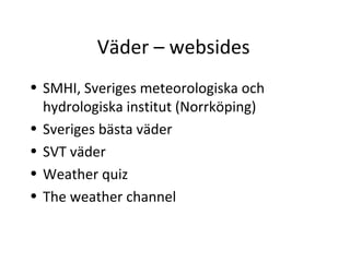 Väder – websides
• SMHI, Sveriges meteorologiska och
  hydrologiska institut (Norrköping)
• Sveriges bästa väder
• SVT väder
• Weather quiz
• The weather channel
 