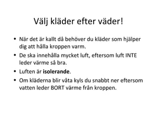 Välj kläder efter väder!
• När det är kallt då behöver du kläder som hjälper
  dig att hålla kroppen varm.
• De ska innehålla mycket luft, eftersom luft INTE
  leder värme så bra.
• Luften är isolerande.
• Om kläderna blir våta kyls du snabbt ner eftersom
  vatten leder BORT värme från kroppen.
 