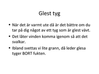 Glest tyg
• När det är varmt ute då är det bättre om du
  tar på dig något av ett tyg som är glest vävt.
• Det låter vinden komma igenom så att det
  svalkar.
• Ibland svettas vi lite grann, då leder glesa
  tyger BORT fukten.
 