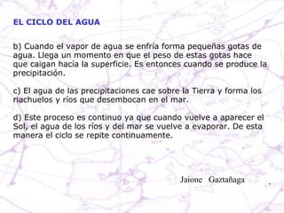 b) Cuando el vapor de agua se enfría forma pequeñas gotas de agua. Llega un momento en que el peso de estas gotas hace que caigan hacía la superficie. Es entonces cuando se produce la precipitación. c) El agua de las precipitaciones cae sobre la Tierra y forma los riachuelos y ríos que desembocan en el mar.  d) Este proceso es continuo ya que cuando vuelve a aparecer el Sol, el agua de los ríos y del mar se vuelve a evaporar. De esta manera el ciclo se repite continuamente. EL CICLO DEL AGUA Jaione  Gaztañaga  