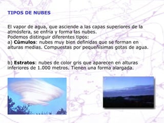 TIPOS DE NUBES El vapor de agua, que asciende a las capas superiores de la atmósfera, se enfría y forma las nubes. Podemos distinguir diferentes tipos: a)  Cúmulos : nubes muy bien definidas que se forman en alturas medias. Compuestas por pequeñísimas gotas de agua. b)  Estratos : nubes de color gris que aparecen en alturas inferiores de 1.000 metros. Tienen una forma alargada. 