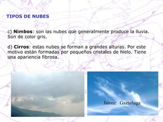 c)  Nimbos : son las nubes que generalmente produce la lluvia. Son de color gris. d)  Cirros : estas nubes se forman a grandes alturas. Por este motivo están formadas por pequeños cristales de hielo. Tiene una apariencia fibrosa. TIPOS DE NUBES Jaione  Gaztañaga  